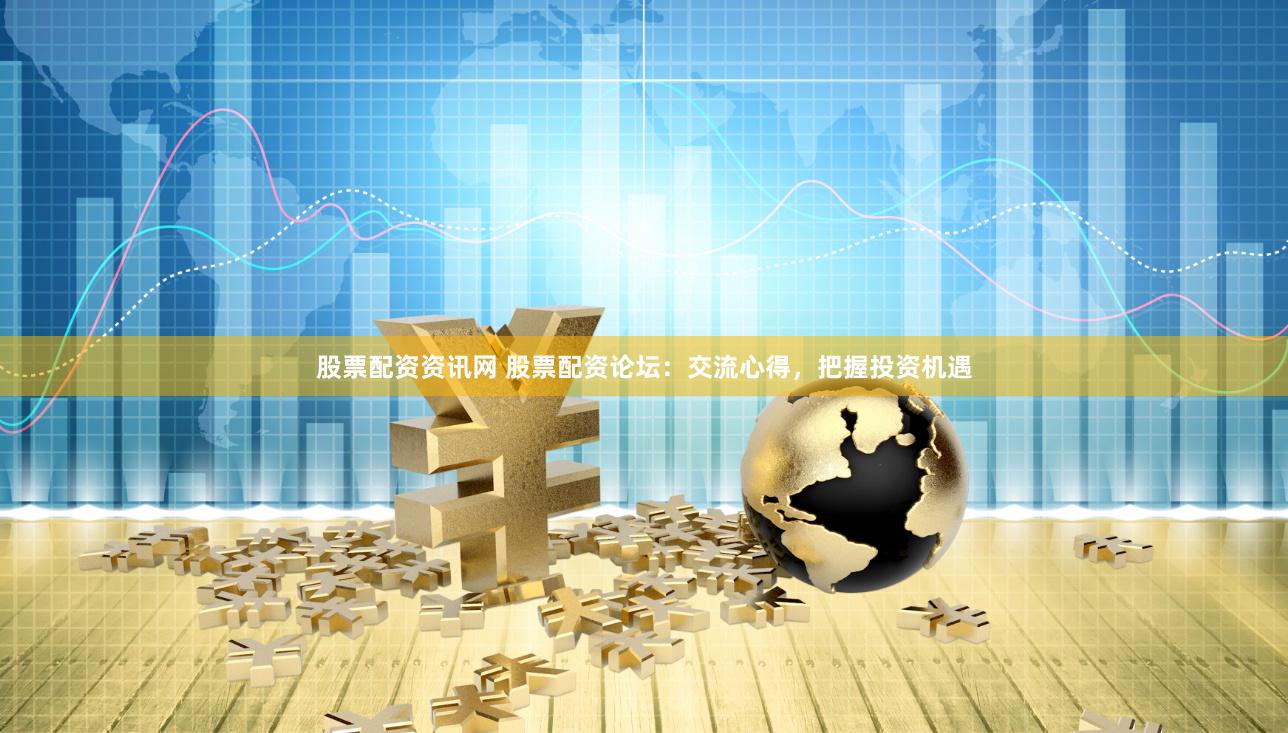 股票配资资讯网 股票配资论坛：交流心得，把握投资机遇