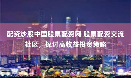 配资炒股中国股票配资网 股票配资交流社区，探讨高收益投资策略