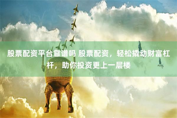 股票配资平台靠谱吗 股票配资，轻松撬动财富杠杆，助你投资更上一层楼