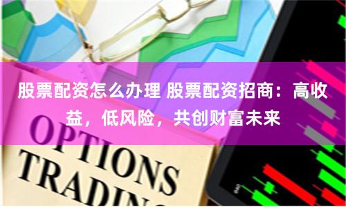 股票配资怎么办理 股票配资招商：高收益，低风险，共创财富未来