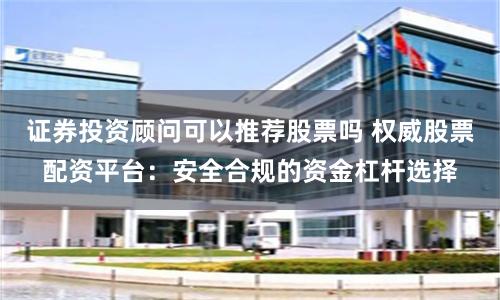 证券投资顾问可以推荐股票吗 权威股票配资平台：安全合规的资金杠杆选择
