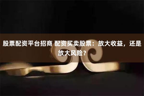 股票配资平台招商 配资买卖股票：放大收益，还是放大风险？